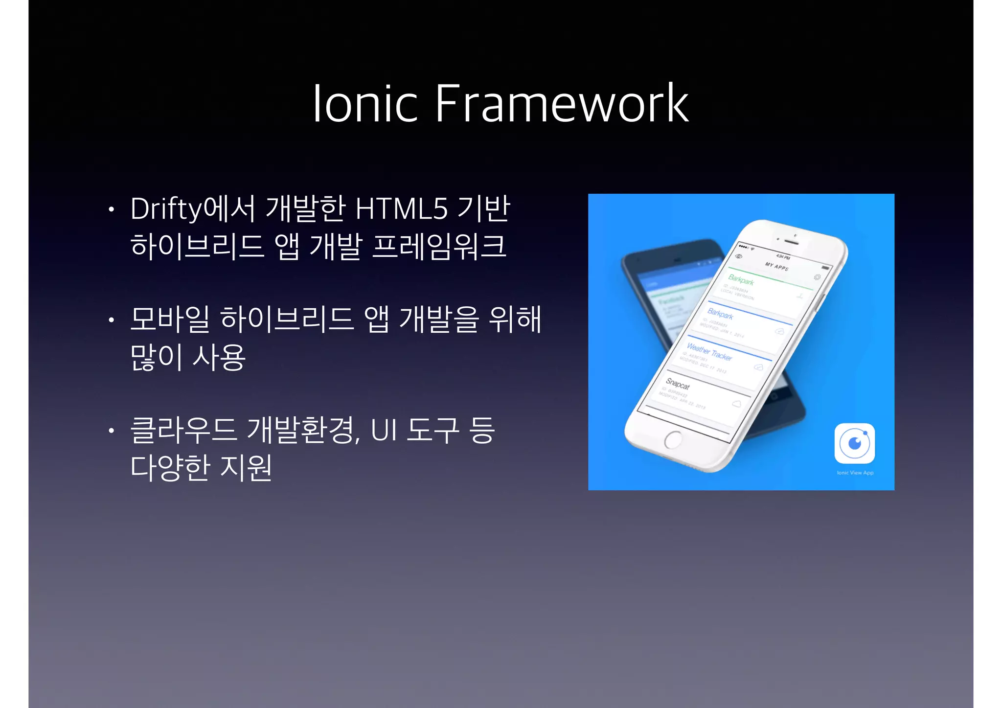 Ionic Framework
• Drifty에서 개발한 HTML5 기반  
하이브리드 앱 개발 프레임워크
• 모바일 하이브리드 앱 개발을 위해
많이 사용
• 클라우드 개발환경, UI 도구 등  
다양한 지원
 