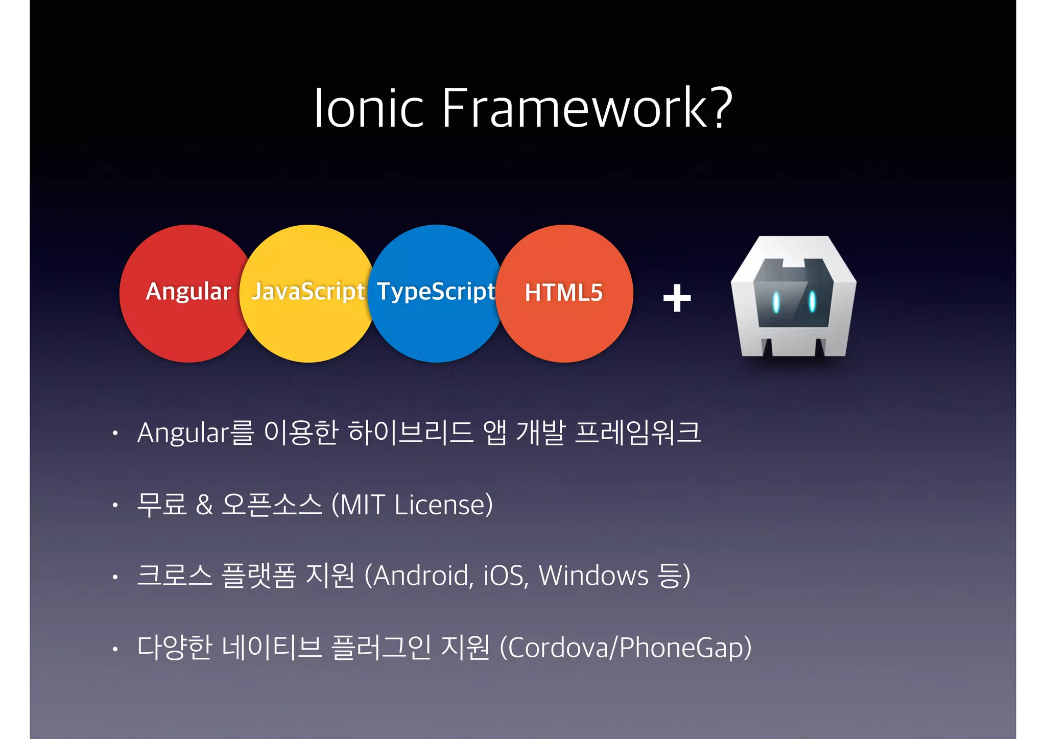 Ionic Framework?
• Angular를 이용한 하이브리드 앱 개발 프레임워크
• 무료 & 오픈소스 (MIT License)
• 크로스 플랫폼 지원 (Android, iOS, Windows 등)
• 다양한 네이티브 플러그인 지원 (Cordova/PhoneGap)
Angular JavaScript TypeScript HTML5
+
 