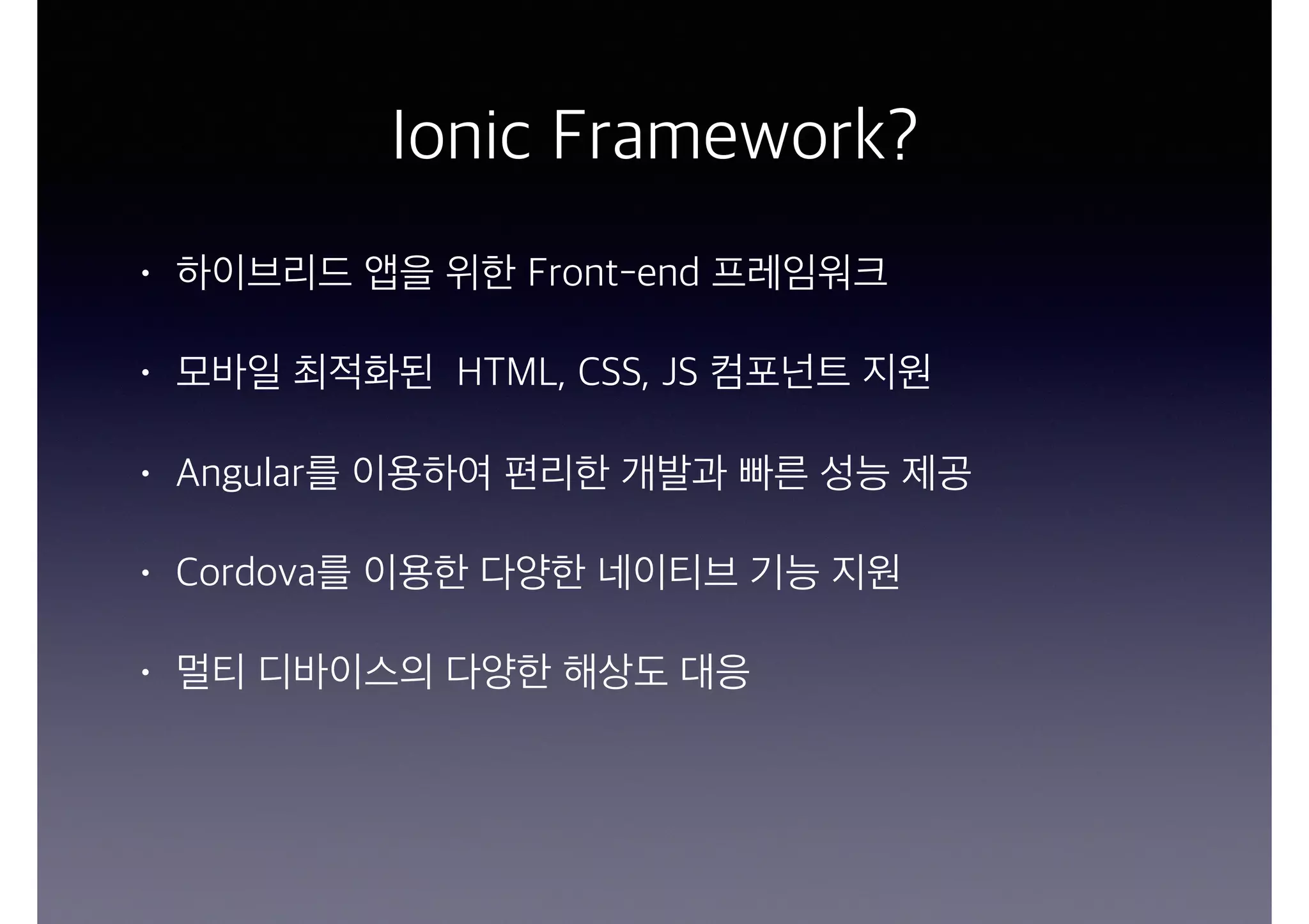 Ionic Framework?
• 하이브리드 앱을 위한 Front-end 프레임워크
• 모바일 최적화된 HTML, CSS, JS 컴포넌트 지원
• Angular를 이용하여 편리한 개발과 빠른 성능 제공
• Cordova를 이용한 다양한 네이티브 기능 지원
• 멀티 디바이스의 다양한 해상도 대응
 