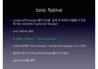 Ionic Native
• Cordova/PhoneGap 플러그인을 쉽게 추가하여 사용할 수 있도
록 하는 ES5/ES6/TypeScript Wrapper
• Ionic Native 설치
$ npm install ionic-native
• index.html에 “ionic.native.js” include (for Angular 1.x or ES5)
• 필요한 추가 Cordova/PhoneGap 플러그인 설치
• ngCordova를 대체
 
