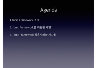 Agenda
1. Ionic Framework 소개
2. Ionic Framework를 이용한 개발
3. Ionic Framework 적용사례와 시사점
 