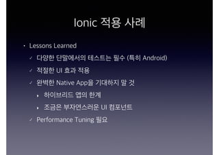 Ionic 적용 사례
• Lessons Learned
다양한 단말에서의 테스트는 필수 (특히 Android)
적절한 UI 효과 적용
완벽한 Native App을 기대하지 말 것
‣ 하이브리드 앱의 한계
‣ 조금은 부자연스러운 UI 컴포넌트
Performance Tuning 필요
 