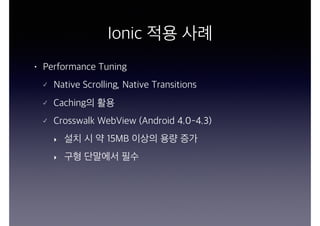 Ionic 적용 사례
• Performance Tuning
Native Scrolling, Native Transitions
Caching의 활용
Crosswalk WebView (Android 4.0-4.3)
‣ 설치 시 약 15MB 이상의 용량 증가
‣ 구형 단말에서 필수
 