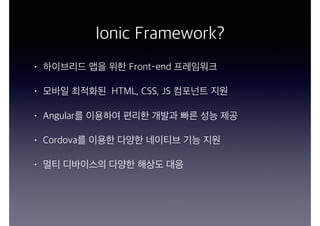 Ionic Framework?
• 하이브리드 앱을 위한 Front-end 프레임워크
• 모바일 최적화된 HTML, CSS, JS 컴포넌트 지원
• Angular를 이용하여 편리한 개발과 빠른 성능 제공
• Cordova를 이용한 다양한 네이티브 기능 지원
• 멀티 디바이스의 다양한 해상도 대응
 
