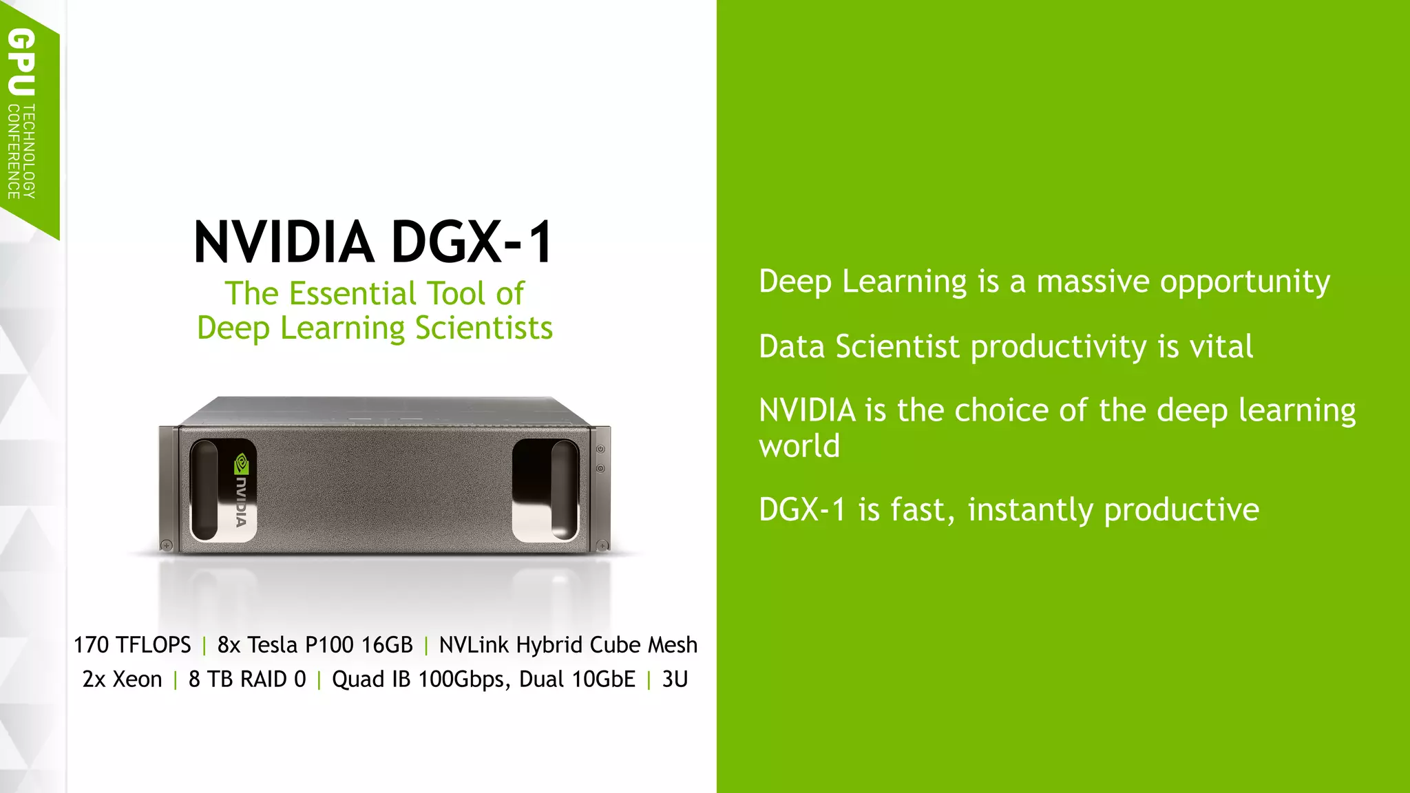 7
Deep Learning is a massive opportunity
Data Scientist productivity is vital
NVIDIA is the choice of the deep learning
world
DGX-1 is fast, instantly productive
NVIDIA DGX-1
The Essential Tool of
Deep Learning Scientists
170 TFLOPS | 8x Tesla P100 16GB | NVLink Hybrid Cube Mesh
2x Xeon | 8 TB RAID 0 | Quad IB 100Gbps, Dual 10GbE | 3U
 