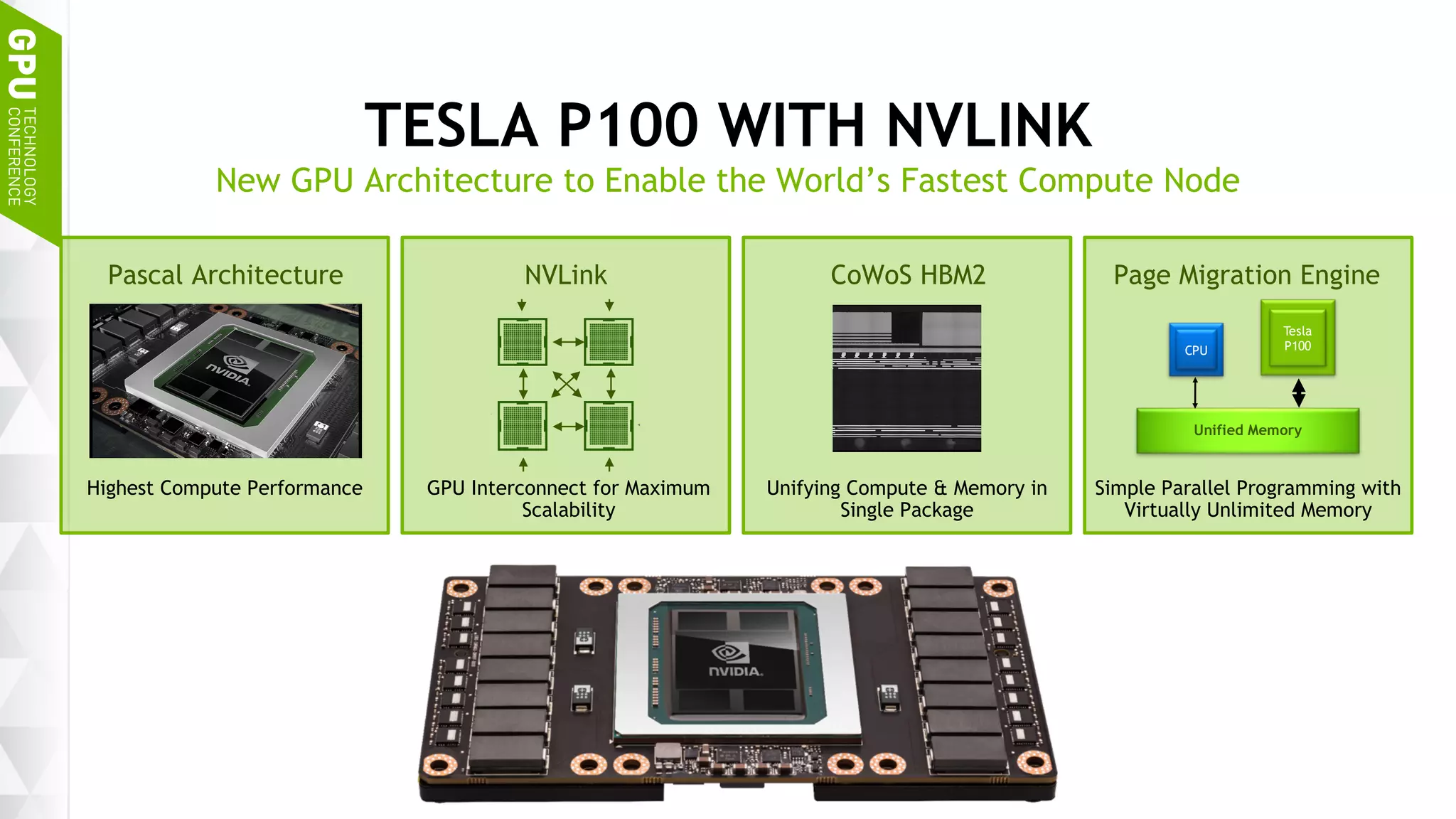 8
TESLA P100 WITH NVLINK
New GPU Architecture to Enable the World’s Fastest Compute Node
Pascal Architecture NVLink CoWoS HBM2 Page Migration Engine
PCIe
Switch
PCIe
Switch
CPU CPU
Highest Compute Performance GPU Interconnect for Maximum
Scalability
Unifying Compute & Memory in
Single Package
Simple Parallel Programming with
Virtually Unlimited Memory
Unified Memory
CPU
Tesla
P100
 