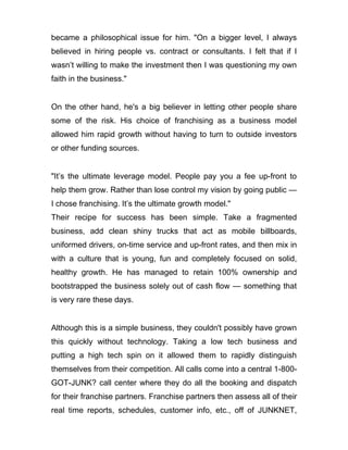 became a philosophical issue for him. "On a bigger level, I always
believed in hiring people vs. contract or consultants. I felt that if I
wasn’t willing to make the investment then I was questioning my own
faith in the business."


On the other hand, he's a big believer in letting other people share
some of the risk. His choice of franchising as a business model
allowed him rapid growth without having to turn to outside investors
or other funding sources.


"It’s the ultimate leverage model. People pay you a fee up-front to
help them grow. Rather than lose control my vision by going public —
I chose franchising. It’s the ultimate growth model."
Their recipe for success has been simple. Take a fragmented
business, add clean shiny trucks that act as mobile billboards,
uniformed drivers, on-time service and up-front rates, and then mix in
with a culture that is young, fun and completely focused on solid,
healthy growth. He has managed to retain 100% ownership and
bootstrapped the business solely out of cash flow — something that
is very rare these days.


Although this is a simple business, they couldn't possibly have grown
this quickly without technology. Taking a low tech business and
putting a high tech spin on it allowed them to rapidly distinguish
themselves from their competition. All calls come into a central 1-800-
GOT-JUNK? call center where they do all the booking and dispatch
for their franchise partners. Franchise partners then assess all of their
real time reports, schedules, customer info, etc., off of JUNKNET,
 