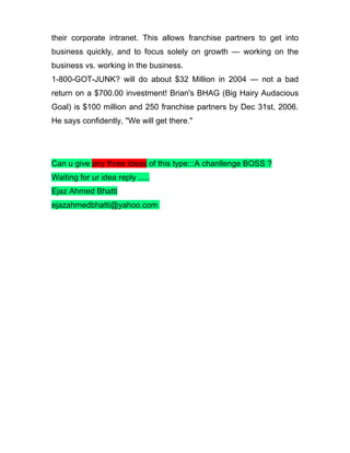 their corporate intranet. This allows franchise partners to get into
business quickly, and to focus solely on growth — working on the
business vs. working in the business.
1-800-GOT-JUNK? will do about $32 Million in 2004 — not a bad
return on a $700.00 investment! Brian's BHAG (Big Hairy Audacious
Goal) is $100 million and 250 franchise partners by Dec 31st, 2006.
He says confidently, "We will get there."




Can u give any three ideas of this type:::A chanllenge BOSS ?
Waiting for ur idea reply .....
Ejaz Ahmed Bhatti
ejazahmedbhatti@yahoo.com
 