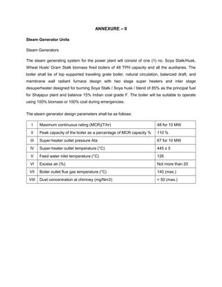 ANNEXURE – II
Steam Generator Units
Steam Generators
The steam generating system for the power plant will consist of one (1) no. Soya Stalk/Husk,
Wheat Husk/ Gram Stalk biomass fired boilers of 48 TPH capacity and all the auxiliaries. The
boiler shall be of top supported traveling grate boiler, natural circulation, balanced draft, and
membrane wall radiant furnace design with two stage super heaters and inter stage
desuperheater designed for burning Soya Stalk / Soya husk / blend of 85% as the principal fuel
for Shajapur plant and balance 15% Indian coal grade F. The boiler will be suitable to operate
using 100% biomass or 100% coal during emergencies.
The steam generator design parameters shall be as follows:
I Maximum continuous rating (MCR)(T/hr) 48 for 10 MW
II Peak capacity of the boiler as a percentage of MCR capacity % 110 %
III Super-heater outlet pressure Ata 67 for 10 MW
IV Super-heater outlet temperature (°C) 445 ± 5
V Feed water inlet temperature (°C) 126
VI Excess air (%) Not more than 20
VII Boiler outlet flue gas temperature (°C) 140 (max.)
VIII Dust concentration at chimney (mg/Nm3) < 50 (max.)
 