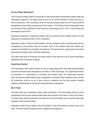 Furnace Water Wall System
The Furnace envelope shall be constructed of fully watercooled membrane/fin welded walls and
adequately supported. The design shall be such as to prevent distortion of steel work due to
thermal expansion. The construction shall be fully gas pressure tight and the furnace shall be
strengthened by providing buckstay and tie bar system. The furnace shall be adequately sized
for burning the Soya Stalk/Soya Husk having ash percentage of up to 10%. & Coal having ash
percentage of upto 40.0%.
Necessary supporting / suspension systems will be provided for the complete system for free
expansion of components when unit is in operation.
Adequate number of inlet and outlet headers, with the necessary stubs, commensurate with the
arrangement of the furnace shall be provided. Each of the headers shall have atleast two
numbers of handholes for inspection and cleaning. The downcomers, supply pipes and raisers
sizing shall be based on the circulation calculations.
The water wall panel fin thickness and width shall be such that the fin tip to base temperature
differential does not exceed 70 Deg C.
Superheater System
The superheater (SH) system shall be of two (2) stage design with inter-stage desuperheating
to achieve the rated steam temperature over 60% to 100% load range. The superheater shall be
of convection or a combination of convection and radiation type. The superheater pressure
drop, the inlet and outlet header sizing, arrangement and sizing of their respective inlet and take
off connections shall be so as to give minimum unbalance and the tube element material
selection shall be based on the actual metal temperature calculations.
Bank Tubes
The bank tubes are of seamless Carbon Steel construction. The bank design will be of inline
arrangement and the tube spacing shall enable easy removal of the tubes in case of any failure.
The bank tubes shall be expanded into both the top and the bottom drums and the tubes after
expansion shall be bell mouthed.
Adequate number of soot blowers will be provided to cover the maximum surface area of the
bank. The bank tubes are designed with a single pass arrangement.
 