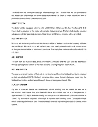 The fuels from the conveyor is brought into the storage silo. The fuel from the silo provided for
Bio-mass fuels falls through the drum feeder from where it is taken to screw feeder and then to
pneumatic distributor for uniform distribution.
DRAFT SYSTEM
The boiler will be equipped with 2 x 50% MCR FD fan, ID fan and SA fan. The fans (FD & ID
Fans) shall be coupled to the motor with variable frequency drive. The fan shall also be provided
with power cylinder operated dampers. Wear liners for ID fan on Impeller will be provided.
DUCTING SYSTEM
All ducts will be rectangular in cross section and will be of welded construction properly stiffened
and reinforced. All the air ducts will be fabricated from steel plates of minimum 4 mm thick and
all flue gas ducts shall be of minimum 5 mm thick. The duct plate material will conform to IS 226
/ IS 2062.
ASH SYSTEM
The ash from the fluidized bed, the Economiser / Air heater and the ESP shall be discharged
through dense phase system to the main ash silo, keeping the plant clean of ash.
BED ASH SYSTEM
The coarse grained fraction of fuel ash is not discharged from the fluidized bed but is retained
as bed ash at about 850°C. Bed ash extraction takes place through discharge pipes from the
fluidized bed bottom and conveyed through dense phase system to Ash Silo.
FLY ASH SYSTEM
Fly ash is collected below the economiser before entering the air heater as well as in
electrostatic Precipitator. Fly ash collected below economiser will be at a temperature of
approximately 300 deg C whereas the fly ash temperature in electrostatic precipitator will be at
140oC. Fly ash will be disposed off through a separate ash handling plant. Conveyed through
dense phase system to Ash Silo. The compressor shall be separately provided for Dense phase
system.
 