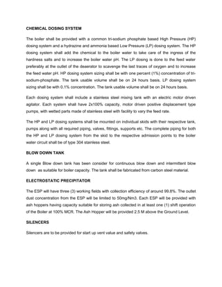 CHEMICAL DOSING SYSTEM
The boiler shall be provided with a common tri-sodium phosphate based High Pressure (HP)
dosing system and a hydrazine and ammonia based Low Pressure (LP) dosing system. The HP
dosing system shall add the chemical to the boiler water to take care of the ingress of the
hardness salts and to increase the boiler water pH. The LP dosing is done to the feed water
preferably at the outlet of the deaerator to scavenge the last traces of oxygen and to increase
the feed water pH. HP dosing system sizing shall be with one percent (1%) concentration of tri-
sodium-phosphate. The tank usable volume shall be on 24 hours basis. LP dosing system
sizing shall be with 0.1% concentration. The tank usable volume shall be on 24 hours basis.
Each dosing system shall include a stainless steel mixing tank with an electric motor driven
agitator. Each system shall have 2x100% capacity, motor driven positive displacement type
pumps, with wetted parts made of stainless steel with facility to vary the feed rate.
The HP and LP dosing systems shall be mounted on individual skids with their respective tank,
pumps along with all required piping, valves, fittings, supports etc. The complete piping for both
the HP and LP dosing system from the skid to the respective admission points to the boiler
water circuit shall be of type 304 stainless steel.
BLOW DOWN TANK
A single Blow down tank has been consider for continuous blow down and intermittent blow
down as suitable for boiler capacity. The tank shall be fabricated from carbon steel material.
ELECTROSTATIC PRECIPITATOR
The ESP will have three (3) working fields with collection efficiency of around 99.8%. The outlet
dust concentration from the ESP will be limited to 50mg/Nm3. Each ESP will be provided with
ash hoppers having capacity suitable for storing ash collected in at least one (1) shift operation
of the Boiler at 100% MCR. The Ash Hopper will be provided 2.5 M above the Ground Level.
SILENCERS
Silencers are to be provided for start up vent value and safety valves.
 