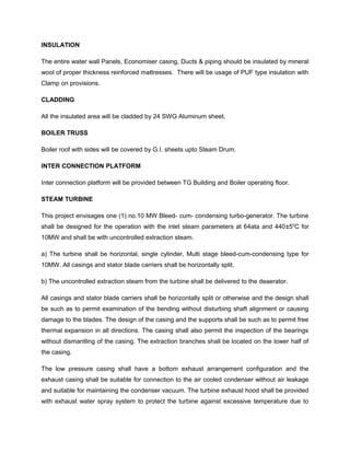 INSULATION
The entire water wall Panels, Economiser casing, Ducts & piping should be insulated by mineral
wool of proper thickness reinforced mattresses. There will be usage of PUF type insulation with
Clamp on provisions.
CLADDING
All the insulated area will be cladded by 24 SWG Aluminum sheet.
BOILER TRUSS
Boiler roof with sides will be covered by G.I. sheets upto Steam Drum.
INTER CONNECTION PLATFORM
Inter connection platform will be provided between TG Building and Boiler operating floor.
STEAM TURBINE
This project envisages one (1) no.10 MW Bleed- cum- condensing turbo-generator. The turbine
shall be designed for the operation with the inlet steam parameters at 64ata and 440±50
C for
10MW and shall be with uncontrolled extraction steam.
a) The turbine shall be horizontal, single cylinder, Multi stage bleed-cum-condensing type for
10MW. All casings and stator blade carriers shall be horizontally split.
b) The uncontrolled extraction steam from the turbine shall be delivered to the deaerator.
All casings and stator blade carriers shall be horizontally split or otherwise and the design shall
be such as to permit examination of the bending without disturbing shaft alignment or causing
damage to the blades. The design of the casing and the supports shall be such as to permit free
thermal expansion in all directions. The casing shall also permit the inspection of the bearings
without dismantling of the casing. The extraction branches shall be located on the lower half of
the casing.
The low pressure casing shall have a bottom exhaust arrangement configuration and the
exhaust casing shall be suitable for connection to the air cooled condenser without air leakage
and suitable for maintaining the condenser vacuum. The turbine exhaust hood shall be provided
with exhaust water spray system to protect the turbine against excessive temperature due to
 