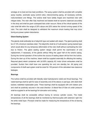 windage at no load and low load conditions. The spray system shall be provided with complete
spray nozzles, automatic spray control valve, interconnecting piping, all necessary controls,
instrumentation and fittings. The turbine shall have solidly forged and machined rotor with
integral disks. The rotor after fully machined and bladed shall be dynamic balanced accurately
in the shop and shall be given overspeed test under vacuum. None of the critical speeds of the
rotor shall fall within the range of 20% above and 20% below the normal running speed of the
rotor. The rotor shall be designed to withstand the maximum shock loading that may occur
during any power system disturbance.
Gland Sealing System
The glands shall preferably be of labyrinth type and sealed with steam. The gland packing shall
be of 13% chromium stainless steel. The labyrinths shall be of multi-section spring backed type
which would allow for any temporary deformation of the rotor shaft without overheating the rotor
due to friction. The gland sealing system design shall permit the examination of and
replacement, if necessary, of the glands without lifting the upper half of the turbine casing.
During the normal operation of the turbine the source of sealing steam will be from the turbine.
During the start up of the machine, steam shall be supplied externally for effecting the sealing.
Required gland steam condenser with 2x100% capacity AC motor driven exhausters shall be
provided. Suction fans shall have one operating fan and one standby fan. All piping and
components of shaft seal system shall be sized for 150 percent of the calculated new clearance
leakages.
Bearings
The turbine shall be provided with liberally rated hydrodynamic radial and thrust bearings. The
radial bearings shall be split for ease of assembly and of the sleeve or pad type, with steel shell
backed, babbitted replaceable pads. These bearings shall be equipped with anti rotation pins
and shall be positively secured in the axial direction. A liberal flow of lube oil under pressure
shall be supplied to all the bearings for lubrication and cooling.
All bearings shall be accessible without having to remove cylinder covers. The metal
temperatures of all the bearings shall be monitored by thermocouples with extension right into
the white metal layer. Provision shall be made for measuring the temperature of the oil leaving
the bearings.
 
