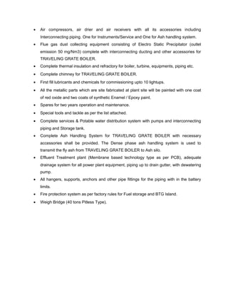 • Air compressors, air drier and air receivers with all its accessories including
Interconnecting piping. One for Instruments/Service and One for Ash handling system.
• Flue gas dust collecting equipment consisting of Electro Static Precipitator (outlet
emission 50 mg/Nm3) complete with interconnecting ducting and other accessories for
TRAVELING GRATE BOILER.
• Complete thermal insulation and refractory for boiler, turbine, equipments, piping etc.
• Complete chimney for TRAVELING GRATE BOILER.
• First fill lubricants and chemicals for commissioning upto 10 lightups.
• All the metallic parts which are site fabricated at plant site will be painted with one coat
of red oxide and two coats of synthetic Enamel / Epoxy paint.
• Spares for two years operation and maintenance.
• Special tools and tackle as per the list attached.
• Complete services & Potable water distribution system with pumps and interconnecting
piping and Storage tank.
• Complete Ash Handling System for TRAVELING GRATE BOILER with necessary
accessories shall be provided. The Dense phase ash handling system is used to
transmit the fly ash from TRAVELING GRATE BOILER to Ash silo.
• Effluent Treatment plant (Membrane based technology type as per PCB), adequate
drainage system for all power plant equipment, piping up to drain gutter, with dewatering
pump.
• All hangers, supports, anchors and other pipe fittings for the piping with in the battery
limits.
• Fire protection system as per factory rules for Fuel storage and BTG Island.
• Weigh Bridge (40 tons Pitless Type).
 