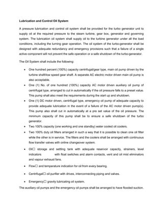 Lubrication and Control Oil System
A pressure lubrication and control oil system shall be provided for the turbo generator unit to
supply oil at the required pressure to the steam turbine, gear box, generator and governing
system. The lubrication oil system shall supply oil to the turbine generator under all the load
conditions, including the turning gear operation. The oil system of the turbo-generator shall be
designed with adequate redundancy and emergency provisions such that a failure of a single
active component will not prevent the safe operation or a safe shutdown of the turbo-generator.
The Oil System shall include the following:
• One hundred percent (100%) capacity centrifugal/gear type, main oil pump driven by the
turbine shaft/low speed gear shaft. A separate AC electric motor driven main oil pump is
also acceptable.
• One (1) No. of one hundred (100%) capacity AC motor driven auxiliary oil pump of
centrifugal type, arranged to cut in automatically if the oil pressure falls to a preset value.
This pump shall also meet the requirements during the start up and shutdown.
• One (1) DC motor driven, centrifugal type, emergency oil pump of adequate capacity to
provide adequate lubrication in the event of a failure of the AC motor driven pump(s).
This pump also shall cut in automatically at a pre set value of the oil pressure. The
minimum capacity of this pump shall be to ensure a safe shutdown of the turbo
generator.
• Two 100% capacity (one working and one standby) water cooled oil coolers.
• Two 100% duty oil filters arranged in such a way that it is possible to clean one oil filter
while the other is in service. The filters and the coolers shall be arranged with continuous
flow transfer valves with online changeover system.
• Oil storage and settling tank with adequate reservoir capacity, strainers, level
indicators with float switches and alarm contacts, vent and oil mist eliminators
and vapour exhaust fans.
• Flow and temperature indication for oil from every bearing.
• Centrifugal oil purifier with drives, interconnecting piping and valves.
• Emergency gravity lubricating oil system.
The auxiliary oil pumps and the emergency oil pumps shall be arranged to have flooded suction.
 