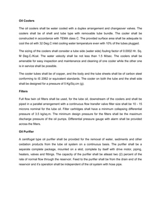 Oil Coolers
The oil coolers shall be water cooled with a duplex arrangement and changeover valves. The
coolers shall be of shell and tube type with removable tube bundle. The cooler shall be
constructed in accordance with TEMA class C. The provided surface area shall be adequate to
cool the oil with 32 Deg.C inlet cooling water temperature even with 10% of the tubes plugged.
The sizing of the coolers shall consider a tube side (water side) fouling factor of 0.0002 Hr. Sq.
M Deg.C./Kcal. The water velocity shall be not less than 1.5 M/sec. The coolers shall be
amenable for easy inspection and maintenance and cleaning of one cooler while the other one
is in service shall be possible.
The cooler tubes shall be of copper, and the body and the tube sheets shall be of carbon steel
conforming to IS 2062 or equivalent standards. The cooler on both the tube and the shell side
shall be designed for a pressure of 5 Kg/Sq.cm (g).
Filters
Full flow twin oil filters shall be used, for the lube oil, downstream of the coolers and shall be
piped in a parallel arrangement with a continuous flow transfer valve filter size shall be 10 - 15
microns nominal for the lube oil. Filter cartridges shall have a minimum collapsing differential
pressure of 3.5 kg/sq.m. The minimum design pressure for the filters shall be the maximum
discharge pressure of the oil pumps. Differential pressure gauge with alarm shall be provided
across the filters.
Oil Purifier
A centifugal type oil purifier shall be provided for the removal of water, sediments and other
oxidation products from the lube oil system on a continuous basis. The purifier shall be a
separate complete package, mounted on a skid, complete by itself with drive motor, piping,
heaters, valves and fittings. The capacity of the purifier shall be atleast two (2) percent of the
rate of normal flow through the reservoir. Feed to the purifier shall be from the drain end of the
reservoir and it’s operation shall be independent of the oil system with hose pipe.
 