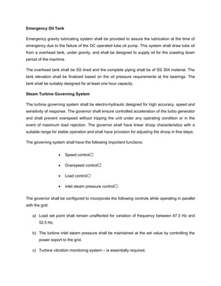 Emergency Oil Tank
Emergency gravity lubricating system shall be provided to assure the lubrication at the time of
emergency due to the failure of the DC operated lube oil pump. This system shall draw lube oil
from a overhead tank, under gravity, and shall be designed to supply oil for the coasting down
period of the machine.
The overhead tank shall be SS lined and the complete piping shall be of SS 304 material. The
tank elevation shall be finalized based on the oil pressure requirements at the bearings. The
tank shall be suitably designed for at least one hour capacity.
Steam Turbine Governing System
The turbine governing system shall be electro-hydraulic designed for high accuracy, speed and
sensitivity of response. The governor shall ensure controlled acceleration of the turbo generator
and shall prevent overspeed without tripping the unit under any operating condition or in the
event of maximum load rejection. The governor shall have linear droop characteristics with a
suitable range for stable operation and shall have provision for adjusting the droop in fine steps.
The governing system shall have the following important functions:
• Speed control
• Overspeed control
• Load control
• Inlet steam pressure control
The governor shall be configured to incorporate the following controls while operating in parallel
with the grid.
a) Load set point shall remain unaffected for variation of frequency between 47.5 Hz and
52.5 Hz.
b) The turbine inlet steam pressure shall be maintained at the set value by controlling the
power export to the grid.
c) Turbine vibration monitoring system – is essentially required.
 