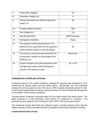 7. Power factor (lagging) 0.8
8. Generation Voltage (kV) 11
9. Ambient temperature for electrical equipment
design (0
C)
50
10. Parallel operation with grid SEB
11. Grid Voltage (kV) 132
12. Duty Requirements 8000 Hours/year
13. Atmospheric Conditions Dusty
14. The maximum noise pressure level at 1.0 m
distance for any equipment from the equipment
surface shall be equal to or less than [db(A)]
85
15. The minimum continuous load at which the TG
is expected to operate as a percentage of the
MCR load (%)
House load.
16. System Frequency (Hz) (All components of the
turbogenerator system shall be designed to
operate in this frequency range
50 -/+ 5%
CONDENSATE SYSTEM (DRY SYSTEM)
Condenser shall be of Air cooled condenser, designed for operating with atmospheric air for
condensing the exhaust steam from the steam turbine. Condensate from the condensate
storage tank will be pumped by one of the two (2) 100% capacity condensate pumps for each
circuit through a gland steam condenser, ejector condenser and to the Condensate storage tank
in recirculation mode, Excess to deaerator.
The gland steam condenser condenses steam from the steam seals of the steam turbine. The
gland condenser is a heat exchanger, which directs the condensate to condenser. The
operating dumping capacity of the condensers will be 100% of the high pressure steam.
The condensate storage tank shall have sufficient margin to provide required suction head for
reliable operation of the condensate extraction pumpsets during transient operation conditions.
Condensate Extraction Pumps
 