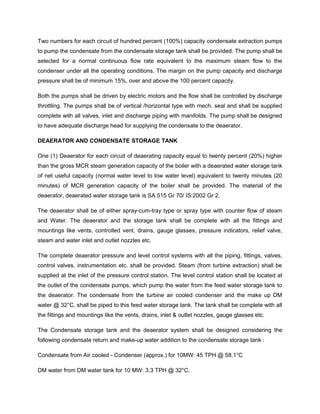 Two numbers for each circuit of hundred percent (100%) capacity condensate extraction pumps
to pump the condensate from the condensate storage tank shall be provided. The pump shall be
selected for a normal continuous flow rate equivalent to the maximum steam flow to the
condenser under all the operating conditions. The margin on the pump capacity and discharge
pressure shall be of minimum 15%, over and above the 100 percent capacity.
Both the pumps shall be driven by electric motors and the flow shall be controlled by discharge
throttling. The pumps shall be of vertical /horizontal type with mech. seal and shall be supplied
complete with all valves, inlet and discharge piping with manifolds. The pump shall be designed
to have adequate discharge head for supplying the condensate to the deaerator.
DEAERATOR AND CONDENSATE STORAGE TANK
One (1) Deaerator for each circuit of deaerating capacity equal to twenty percent (20%) higher
than the gross MCR steam generation capacity of the boiler with a deaerated water storage tank
of net useful capacity (normal water level to low water level) equivalent to twenty minutes (20
minutes) of MCR generation capacity of the boiler shall be provided. The material of the
deaerator, deaerated water storage tank is SA 515 Gr 70/ IS:2002 Gr 2.
The deaerator shall be of either spray-cum-tray type or spray type with counter flow of steam
and Water. The deaerator and the storage tank shall be complete with all the fittings and
mountings like vents, controlled vent, drains, gauge glasses, pressure indicators, relief valve,
steam and water inlet and outlet nozzles etc.
The complete deaerator pressure and level control systems with all the piping, fittings, valves,
control valves, instrumentation etc. shall be provided. Steam (from turbine extraction) shall be
supplied at the inlet of the pressure control station. The level control station shall be located at
the outlet of the condensate pumps, which pump the water from the feed water storage tank to
the deaerator. The condensate from the turbine air cooled condenser and the make up DM
water @ 32°C, shall be piped to this feed water storage tank. The tank shall be complete with all
the fittings and mountings like the vents, drains, inlet & outlet nozzles, gauge glasses etc.
The Condensate storage tank and the deaerator system shall be designed considering the
following condensate return and make-up water addition to the condensate storage tank :
Condensate from Air cooled - Condenser (approx.) for 10MW: 45 TPH @ 58.1°C
DM water from DM water tank for 10 MW: 3.3 TPH @ 32°C.
 