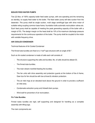 BOILER FEED WATER PUMPS
Two (2) Nos. of 100% capacity boiler feed water pumps, with one operating and the remaining
as standby, to supply feed water to the boiler. The feed water pump will take suction from the
deaerator. The pump shall be single suction, multi stage centrifugal type with drive motor of
suitable rating coupling common base frame, foundation bolts automatic recirculation valves etc.
Each feed pump shall be capable of meeting the peak generating capacity of the boiler with a
margin of 5%. The design margin on the head shall be 10% of its maximum discharge pressure
requirements for the continuous operation of the boiler. The pump shall be coupled to the motor
with variable frequency drive.
AIR COOLED CONDENSER
Technical features of Air Cooled Condenser
The finned tube bundles are fixed on a “roof" type structure with an angle of 60 °.
Such an Air-cooled condenser is made of cells each cell consists of:
– The structure supporting the cells and bundles; No. of cells should be atleast 03.
– The finned tube bundles;
– The main stream manifold feeding the bundles;
– The fan units with drive assembly and protection guards at the bottom of the A frame;
Gear box for fan should be with low oil level & vibration protection.
– The air inlet rings at an elevated level above the ground in order to provide a sufficient
air inlet area;
– Condensate extraction pump and Hotwell drain pumps;
– Wind wall for prevention of air recirculation.
Fin Tube Bundles
Finned tubes bundles are rigid, self supporting and designed for handling as a complete
assembly with lifting lugs.
The main components are:
 