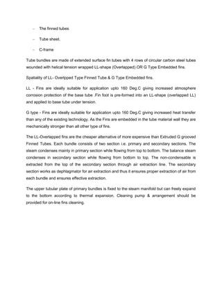 – The finned tubes
– Tube sheet.
– C-frame
Tube bundles are made of extended surface fin tubes with 4 rows of circular carbon steel tubes
wounded with helical tension wrapped LL-shape (Overlapped) OR G Type Embedded fins.
Spatiality of LL- Overlpped Type Finned Tube & G Type Embedded fins.
LL - Fins are ideally suitable for application upto 160 Deg.C giving increased atmosphere
corrosion protection of the base tube .Fin foot is pre-formed into an LL-shape (overlapped LL)
and applied to base tube under tension.
G type - Fins are ideally suitable for application upto 160 Deg.C giving increased heat transfer
than any of the existing technology. As the Fins are embedded in the tube material wall they are
mechanically stronger than all other type of fins.
The LL-Overlapped fins are the cheaper alternative of more expensive than Extruded G grooved
Finned Tubes. Each bundle consists of two section i.e. primary and secondary sections. The
steam condenses mainly in primary section while flowing from top to bottom. The balance steam
condenses in secondary section while flowing from bottom to top. The non-condensable is
extracted from the top of the secondary section through air extraction line. The secondary
section works as dephlagmator for air extraction and thus it ensures proper extraction of air from
each bundle and ensures effective extraction.
The upper tubular plate of primary bundles is fixed to the steam manifold but can freely expand
to the bottom according to thermal expansion. Cleaning pump & arrangement should be
provided for on-line fins cleaning.
 
