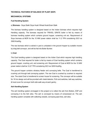 TECHNICAL FEATURES OF BALANCE OF PLANT (BOP)
MECHANICAL SYSTEMS
Fuel Handling System
a) Biomass - Soya Stalk/ Soya Husk/ Wheat Husk/Gram Stalk
The biomass handling system is designed based on the Indian biomass which requires high
Handling capacity. The biomass required for TRAVEL GRATE boiler is fed by means of
biomass handling system which contains ground hopper, screening unit etc. Requirement of
Soya biomass at MCR for the 10 MW power station shall be 11.2 TPH considering GCV as
3500 Kcal/Kg.
The raw biomass which is stored in yard is unloaded in the ground hopper by suitable movers
by drag belt conveyor, and will be fed into Boiler Bunker.
b) Coal
The Coal handling system is designed based on the Indian Coal which requires high handling
capacity. The Coal required for boiler is fed by means of Coal handling system which contains
ground hopper, crushing unit, and screening unit. Requirement of Coal at MCR for the 10 MW
power station shall be 12.27 TPH considering GCV as 3200 Kcal/Kg.
The ground hopper contains vibratory feeder and conveying belts. The Coal is transferred to
crushing unit through belt conveying system. The raw Coal is crushed by crushers to required
size. The sized Coal is transferred to screen house for screening. The conveyor will be suitable
for 16 hrs design and will be provided with metal detector, Pull cord switches, belt way switches,
& hood cover for conveyor both side walk way at each gantry.
Ash Handling System
The ash handling system envisaged in this project is to collect the ash from Boilers, ESP and
conveying it to the Ash silos. The ash is conveyed by means of compressed air. The ash
handling system complete with collecting vessels, conveying pipe lines, ash silos.
 