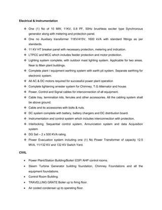 Electrical & Instrumentation
 One (1) No of 10 MW, 11KV, 0.8 PF, 50Hz brushless exciter type Synchronous
generator along with metering and protection panel.
 One no Auxiliary transformer 11KV/415V, 1600 kVA with standard fittings as per
standards.
 11 KV HT breaker panel with necessary protection, metering and indication.
 LTPCC and MCC which includes feeder protection and motor protection.
 Lighting system complete, with outdoor mast lighting system. Applicable for two areas.
Near to Main plant buildings.
 Complete plant / equipment earthing system with earth pit system. Separate earthing for
electronic system.
 All AC & DC motors required for successful power plant operation
 Complete lightening arrester system for Chimney, T.G Alternator and house.
 Power, Control and Signal cables for interconnection of all equipment.
 Cable tray, termination kits, ferrules and other accessories. All the cabling system shall
be above ground.
 Cable and its accessories with bolts & nuts.
 DC system complete with battery, battery chargers and DC distribution board.
 Instrumentation and control system which includes interconnection with protection,
 Interlocking, Sequential control system, Annunciation system and data Acquisition
system
 DG Set – 2 x 500 KVA rating.
 Power Evacuation system including one (1) No Power Transformer of capacity 12.5
MVA, 11/132 KV and 132 KV Switch Yard.
CIVIL
• Power Plant/Station Building/Boiler/ ESP/ AHP control rooms.
• Steam Turbine Generator building foundation, Chimney Foundations and all the
equipment foundations.
• Control Room Building.
• TRAVELLING GRATE Boiler up to firing floor.
• Air cooled condenser up to operating floor.
 