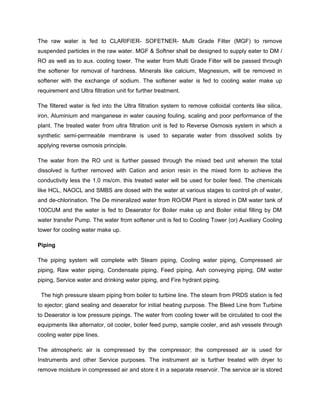 The raw water is fed to CLARIFIER- SOFETNER- Multi Grade Filter (MGF) to remove
suspended particles in the raw water. MGF & Softner shall be designed to supply eater to DM /
RO as well as to aux. cooling tower. The water from Multi Grade Filter will be passed through
the softener for removal of hardness. Minerals like calcium, Magnesium, will be removed in
softener with the exchange of sodium. The softener water is fed to cooling water make up
requirement and Ultra filtration unit for further treatment.
The filtered water is fed into the Ultra filtration system to remove colloidal contents like silica,
iron, Aluminium and manganese in water causing fouling, scaling and poor performance of the
plant. The treated water from ultra filtration unit is fed to Reverse Osmosis system in which a
synthetic semi-permeable membrane is used to separate water from dissolved solids by
applying reverse osmosis principle.
The water from the RO unit is further passed through the mixed bed unit wherein the total
dissolved is further removed with Cation and anion resin in the mixed form to achieve the
conductivity less the 1.0 ms/cm. this treated water will be used for boiler feed. The chemicals
like HCL, NAOCL and SMBS are dosed with the water at various stages to control ph of water,
and de-chlorination. The De mineralized water from RO/DM Plant is stored in DM water tank of
100CUM and the water is fed to Deaerator for Boiler make up and Boiler initial filling by DM
water transfer Pump. The water from softener unit is fed to Cooling Tower (or) Auxiliary Cooling
tower for cooling water make up.
Piping
The piping system will complete with Steam piping, Cooling water piping, Compressed air
piping, Raw water piping, Condensate piping, Feed piping, Ash conveying piping, DM water
piping, Service water and drinking water piping, and Fire hydrant piping.
The high pressure steam piping from boiler to turbine line. The steam from PRDS station is fed
to ejector; gland sealing and deaerator for initial heating purpose. The Bleed Line from Turbine
to Deaerator is low pressure pipings. The water from cooling tower will be circulated to cool the
equipments like alternator, oil cooler, boiler feed pump, sample cooler, and ash vessels through
cooling water pipe lines.
The atmospheric air is compressed by the compressor; the compressed air is used for
Instruments and other Service purposes. The instrument air is further treated with dryer to
remove moisture in compressed air and store it in a separate reservoir. The service air is stored
 
