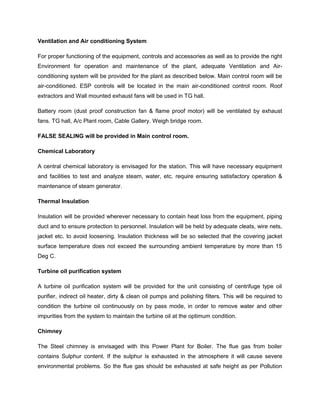Ventilation and Air conditioning System
For proper functioning of the equipment, controls and accessories as well as to provide the right
Environment for operation and maintenance of the plant, adequate Ventilation and Air-
conditioning system will be provided for the plant as described below. Main control room will be
air-conditioned. ESP controls will be located in the main air-conditioned control room. Roof
extractors and Wall mounted exhaust fans will be used in TG hall.
Battery room (dust proof construction fan & flame proof motor) will be ventilated by exhaust
fans. TG hall, A/c Plant room, Cable Gallery. Weigh bridge room.
FALSE SEALING will be provided in Main control room.
Chemical Laboratory
A central chemical laboratory is envisaged for the station. This will have necessary equipment
and facilities to test and analyze steam, water, etc. require ensuring satisfactory operation &
maintenance of steam generator.
Thermal Insulation
Insulation will be provided wherever necessary to contain heat loss from the equipment, piping
duct and to ensure protection to personnel. Insulation will be held by adequate cleats, wire nets,
jacket etc. to avoid loosening. Insulation thickness will be so selected that the covering jacket
surface temperature does not exceed the surrounding ambient temperature by more than 15
Deg C.
Turbine oil purification system
A turbine oil purification system will be provided for the unit consisting of centrifuge type oil
purifier, indirect oil heater, dirty & clean oil pumps and polishing filters. This will be required to
condition the turbine oil continuously on by pass mode, in order to remove water and other
impurities from the system to maintain the turbine oil at the optimum condition.
Chimney
The Steel chimney is envisaged with this Power Plant for Boiler. The flue gas from boiler
contains Sulphur content. If the sulphur is exhausted in the atmosphere it will cause severe
environmental problems. So the flue gas should be exhausted at safe height as per Pollution
 