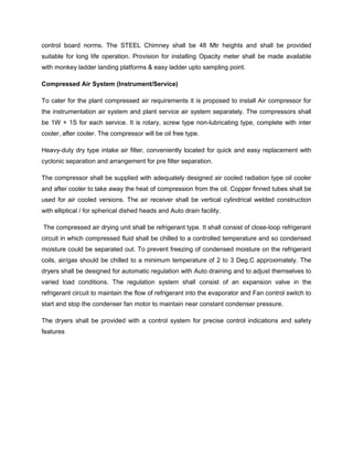 control board norms. The STEEL Chimney shall be 48 Mtr heights and shall be provided
suitable for long life operation. Provision for installing Opacity meter shall be made available
with monkey ladder landing platforms & easy ladder upto sampling point.
Compressed Air System (Instrument/Service)
To cater for the plant compressed air requirements it is proposed to install Air compressor for
the instrumentation air system and plant service air system separately. The compressors shall
be 1W + 1S for each service. It is rotary, screw type non-lubricating type, complete with inter
cooler, after cooler. The compressor will be oil free type.
Heavy-duty dry type intake air filter, conveniently located for quick and easy replacement with
cyclonic separation and arrangement for pre filter separation.
The compressor shall be supplied with adequately designed air cooled radiation type oil cooler
and after cooler to take away the heat of compression from the oil. Copper finned tubes shall be
used for air cooled versions. The air receiver shall be vertical cylindrical welded construction
with elliptical / for spherical dished heads and Auto drain facility.
The compressed air drying unit shall be refrigerant type. It shall consist of close-loop refrigerant
circuit in which compressed fluid shall be chilled to a controlled temperature and so condensed
moisture could be separated out. To prevent freezing of condensed moisture on the refrigerant
coils, air/gas should be chilled to a minimum temperature of 2 to 3 Deg.C approximately. The
dryers shall be designed for automatic regulation with Auto draining and to adjust themselves to
varied load conditions. The regulation system shall consist of an expansion valve in the
refrigerant circuit to maintain the flow of refrigerant into the evaporator and Fan control switch to
start and stop the condenser fan motor to maintain near constant condenser pressure.
The dryers shall be provided with a control system for precise control indications and safety
features
 