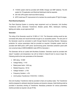  110VDC system shall be provided with DCDB, Charger and SMF batteries. The DC
system for TG application and Electrical Switchyard shall be separate.
 240 VAC UPS system shall have 60min backup.
 APFC shall have PF improvement of to maintain the overall system PF @ 0.9 ranges.
Plant Electrical Systems
The Plant Electrical System is covering major equipment such as Generator, Unit Auxiliary
Transformer (UAT), Generator Transformer, Breaker panels, MCC, Switchyard, Earthing,
lighting and cables, as per approved SLD
Generator:
The rating of the Generator would be 10 MW at 11 KV. The Generator winding would be star
connected with phase and neutral terminals brought to an accessible position. The star point of
the Generator would be connected to earth through Neutral Grounding Resistor. Necessary
protection for various parameters shall be provided as required. Complete system shall be
provided with NGR panel, LAPT panel, Synchronizing panel, Generator protection panel (with
one numerical relay of AREVA/ABB/GE make GPR for Generator )
The Generator will be air cooled with Brushless Excitation. Generator would be provided with
class-F insulation and temperature rise will be limited to Class-B level to ensure longer life.
Following shall be the main parameters of the Generator.
• MW rating : 10 MW
• Voltage Rating : 11 KV
• Rated power factor : 0.80 Lag
• Related frequency : 50 Hz
• Voltage Variation : ± 10%
• Frequency Variation : ± 5%
• Unit Auxiliary Transformer (11KV/415V, 1.6 MVA )
One Unit Auxiliary Transformer shall be provided to feed unit auxiliary loads. The Transformer
shall be designed to withstand electrical impulses and dynamic stresses. Solid Earthing shall be
provided in secondary winding of Transformer. Necessary protection for various parameters
shall be provided as required. (As per IP-55).
 