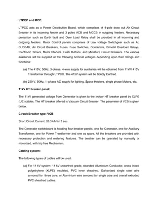 LTPCC and MCC:
LTPCC acts as a Power Distribution Board, which comprises of 4-pole draw out Air Circuit
Breaker in its incoming feeder and 3 poles ACB and MCCB in outgoing feeders. Necessary
protection such as Earth fault and Over Load Relay shall be provided in all incoming and
outgoing feeders. Motor Control panels comprises of Low voltage Switchgear such as AL
BUSBAR, Air Circuit Breakers, Fuses, Fuse Switches, Contactors, Bimetal Overload Relays,
Electronic Timers, Motor Starters ,Push Buttons, and Miniature Circuit Breakers. The various
auxiliaries will be supplied at the following nominal voltages depending upon their ratings and
functions:
(a) The 415V, 50Hz, 3-phase, 4-wire supply for auxiliaries will be obtained from 11kV/ 415V
Transformer through LTPCC. The 415V system will be Solidly Earthed.
(b) 230 V, 50Hz, 1- phase AC supply for lighting, Space Heaters, single phase Motors, etc.
11kV HT breaker panel:
The 11kV generated voltage from Generator is given to the Indoor HT breaker panel by XLPE
(UE) cables. The HT breaker offered is Vacuum Circuit Breaker. The parameter of VCB is given
below.
Circuit Breaker type: VCB
Short Circuit Current: 26.3 kA for 3 sec.
The Generator switchboard is housing four breaker panels, one for Generator, one for Auxiliary
Transformer, one for Power Transformer and one as spare. All the breakers are provided with
necessary protection and metering features. The breaker can be operated by manually or
motorized, with trip free Mechanism.
Cabling system:
The following types of cables will be used:
(a) For 11 kV system: 11 kV unearthed grade, stranded Aluminium Conductor, cross linked
polyethylene (XLPE) Insulated, PVC inner sheathed, Galvanized single steel wire
armored for three core, or Aluminium wire armored for single core and overall extruded
PVC sheathed cables.
 