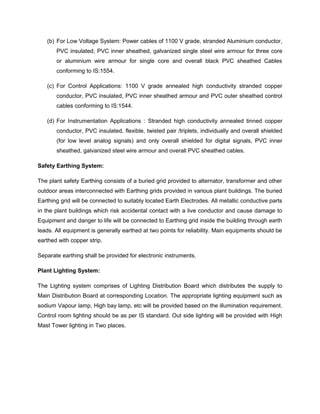 (b) For Low Voltage System: Power cables of 1100 V grade, stranded Aluminium conductor,
PVC insulated, PVC inner sheathed, galvanized single steel wire armour for three core
or aluminium wire armour for single core and overall black PVC sheathed Cables
conforming to IS:1554.
(c) For Control Applications: 1100 V grade annealed high conductivity stranded copper
conductor, PVC insulated, PVC inner sheathed armour and PVC outer sheathed control
cables conforming to IS:1544.
(d) For Instrumentation Applications : Stranded high conductivity annealed tinned copper
conductor, PVC insulated, flexible, twisted pair /triplets, individually and overall shielded
(for low level analog signals) and only overall shielded for digital signals, PVC inner
sheathed, galvanized steel wire armour and overall PVC sheathed cables.
Safety Earthing System:
The plant safety Earthing consists of a buried grid provided to alternator, transformer and other
outdoor areas interconnected with Earthing grids provided in various plant buildings. The buried
Earthing grid will be connected to suitably located Earth Electrodes. All metallic conductive parts
in the plant buildings which risk accidental contact with a live conductor and cause damage to
Equipment and danger to life will be connected to Earthing grid inside the building through earth
leads. All equipment is generally earthed at two points for reliability. Main equipments should be
earthed with copper strip.
Separate earthing shall be provided for electronic instruments.
Plant Lighting System:
The Lighting system comprises of Lighting Distribution Board which distributes the supply to
Main Distribution Board at corresponding Location. The appropriate lighting equipment such as
sodium Vapour lamp, High bay lamp, etc will be provided based on the illumination requirement.
Control room lighting should be as per IS standard. Out side lighting will be provided with High
Mast Tower lighting in Two places.
 