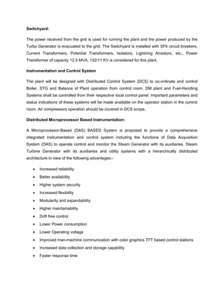 Switchyard:
The power received from the grid is used for running the plant and the power produced by the
Turbo Generator is evacuated to the grid. The Switchyard is installed with SF6 circuit breakers,
Current Transformers, Potential Transformers, Isolators, Lightning Arrestors, etc., Power
Transformer of capacity 12.5 MVA, 132/11 KV is considered for this plant.
Instrumentation and Control System
The plant will be designed with Distributed Control System (DCS) to co-ordinate and control
Boiler, STG and Balance of Plant operation from control room. DM plant and Fuel-Handling
Systems shall be controlled from their respective local control panel. Important parameters and
status indications of these systems will be made available on the operator station in the control
room, Air compressors operation should be covered in DCS scope.
Distributed Microprocessor Based Instrumentation:
A Microprocessor-Based (DAS) BASED System is proposed to provide a comprehensive
integrated instrumentation and control system including the functions of Data Acquisition
System (DAS) to operate control and monitor the Steam Generator with its auxiliaries. Steam
Turbine Generator with its auxiliaries and utility systems with a hierarchically distributed
architecture in view of the following advantages:-
• Increased reliability
• Better availability
• Higher system security
• Increased flexibility
• Modularity and expandability
• Higher maintainability
• Drift free control
• Lower Power consumption
• Lower Operating voltage
• Improved man-machine communication with color graphics TFT based control stations
• Increased data collection and storage capability
• Faster response time
 