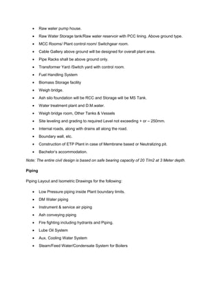 • Raw water pump house.
• Raw Water Storage tank/Raw water reservoir with PCC lining. Above ground type.
• MCC Rooms/ Plant control room/ Switchgear room.
• Cable Gallery above ground will be designed for overall plant area.
• Pipe Racks shall be above ground only.
• Transformer Yard /Switch yard with control room.
• Fuel Handling System
• Biomass Storage facility
• Weigh bridge.
• Ash silo foundation will be RCC and Storage will be MS Tank.
• Water treatment plant and D.M.water.
• Weigh bridge room, Other Tanks & Vessels
• Site leveling and grading to required Level not exceeding + or – 250mm.
• Internal roads, along with drains all along the road.
• Boundary wall, etc.
• Construction of ETP Plant in case of Membrane based or Neutralizing pit.
• Bachelor’s accommodation.
Note: The entire civil design is based on safe bearing capacity of 20 T/m2 at 3 Meter depth.
Piping
Piping Layout and Isometric Drawings for the following:
• Low Pressure piping inside Plant boundary limits.
• DM Water piping
• Instrument & service air piping
• Ash conveying piping
• Fire fighting including hydrants and Piping.
• Lube Oil System
• Aux. Cooling Water System
• Steam/Feed Water/Condensate System for Boilers
 