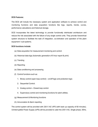 DCS Features:
The DCS will include the necessary system and application software to achieve control and
monitoring functions and data acquisition functions like logs, reports, trends, curves,
performance calculations and historical storage.
DCS incorporates the latest technology to provide functionally distributed architecture and
reduce the risk associated with the failure of any single control units. They provide hierarchical
system structure to facilitate the task of integration, co-ordination and operation of the plant
equipment / sub-systems.
DCS functions include:
(a) Data acquisition for measurement monitoring and control:
(b) Historical data logs (Automatic generation of 8 hour report & print)
(c) Trending
(d) Reporting
(e) Data conditioning and processing.
(f) Control functions such as:
1. Binary control (open loop control) – on/off logic and protection logic
2. Sequential Control.
3. Analog control – Closed loop control
4. Supervisory control and monitoring functions for plant utilities.
(g) Measurement & Monitoring functions
(h) Annunciation & Alarm reporting
The control system will be provided with 230 V AC UPS (with back up capacity of 60 minutes).
Uninterruptible Power Supply (UPS) will be provided to cater the 230 V AC, Single phase, 50Hz,
 
