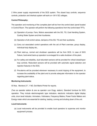 2 Wire power supply requirements of the DCS system. The closed loop controls, sequence
controls, protection and interlock system will work on +24 V DC voltages.
Control Philosophy:
The operation and monitoring of the complete plant will be from the control desk /panel located
in Control Room. The operator will perform the following operations from the control desk TFTs.
(a) Operation of pumps, Fans, Motors associated with the SG, TG, Coal Handling System,
Cooling Water System and their Auxiliaries.
(b) Operation of all control valves, dampers of the SG, TG and their auxiliaries.
(c) Carry out associated control operations with the aid of Plant overview, group display,
individual loop display etc.,
(d) Plant start-up, normal and shutdown operations will be from DCS. In case of DCS
Failure, hard-wired back-up operation is envisaged for a safe shutdown of the plant.
(e) For safety and reliability, dual redundant sensors will be provided for critical closed/open
loop controls. Redundant sensors will be provided with automatic signal selection and
rejection features in the DCS.
(f) Pre-alarms will be provided whenever necessary to avoid tripping of the equipment, to
increase the availability of the plant and to provide adequate information to the operator
regarding plant status.
Monitoring Instruments:
03 Nos. Monitors 21”, 1 NO. Dot Matrix Printer for reports.
(Two as operator station & one as operator cum Engg. station). Standard furniture for DCS
operation. They include electromagnetic type indicators, electronic indicators digital display
units, drum level Indicator, Ammeters, Voltmeters, Frequency Meters, Power Factor Meters and
Energy meter which are essential for starting, loading ,running and shutting down of the unit.
Local Instruments:
(a) Local instruments will be provided to enable local operators to supervise and monitor
equipment/ process.
 