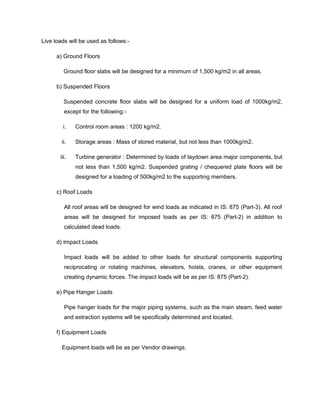 Live loads will be used as follows:-
a) Ground Floors
Ground floor slabs will be designed for a minimum of 1,500 kg/m2 in all areas.
b) Suspended Floors
Suspended concrete floor slabs will be designed for a uniform load of 1000kg/m2,
except for the following:-
i. Control room areas : 1200 kg/m2.
ii. Storage areas : Mass of stored material, but not less than 1000kg/m2.
iii. Turbine generator : Determined by loads of laydown area major components, but
not less than 1,500 kg/m2. Suspended grating / chequered plate floors will be
designed for a loading of 500kg/m2 to the supporting members.
c) Roof Loads
All roof areas will be designed for wind loads as indicated in IS: 875 (Part-3). All roof
areas will be designed for imposed loads as per IS: 875 (Part-2) in addition to
calculated dead loads.
d) Impact Loads
Impact loads will be added to other loads for structural components supporting
reciprocating or rotating machines, elevators, hoists, cranes, or other equipment
creating dynamic forces. The impact loads will be as per IS: 875 (Part-2).
e) Pipe Hanger Loads
Pipe hanger loads for the major piping systems, such as the main steam, feed water
and extraction systems will be specifically determined and located.
f) Equipment Loads
Equipment loads will be as per Vendor drawings.
 