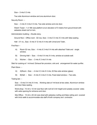 Size – 3 mts X 3 mts
Two side Aluminium window and one aluminium door.
Security Room : -
Size : - 3 mts X 3 mts X 3 mts, Two side window and one door.
Watch Tower:- 1 x1 Mtr size platform at an elevation of 5 meters from ground level with
asbestos sheet roof on tom.
Administration building :- Double story.
Ground floor – Office room -02 nos, Size - 3 mts X 3 mts X 3 mts with false sealing
Hall – 01 no., Size - 6 mts X 12 mts X 4 mts with Urinal and Toilet .
First floor –
A) Room 02 nos, Size : - 4 mts X 3 mts X 4 mts with attached Toilet and single
window.
B) Dinning Hall – Size : - 6 mts X 4 mts X 4 mts, window at outside wall.
C) Kitchen : - Size : - 3 mts X 3 mts X 4 mts
Slab for cooking at 1 mt level. Exhaust fan provision, sink and arrangement for water purifier.
Plant Store : -
A) A)Room - Size : - 4 mts X 3 mts X 4 mts, 02 Nos side window (glass)
B) B)Hall : - Size : - 6 mts X 3 mts X 3 mts, Fixed steel window – Two side.
Testing lab : -
Size : - 6 mts X 4 mts X 4 mts . Working slab at 1mt level at two sides. Aluminium window
and door false sealing.
Work-shop:- 15 mtr x 12 mtr size floor with roof at 5 mtr height and suitably covered sides
with wide opening for entrance and door.
Site Office:- 15 mtr x 20 mtr size shed with asbestos roofing and false ceiling and covered
with brick walls to accommodate site staff of both company and contractor.
 