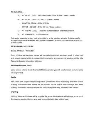 TG BUILDING : -
A) AT 3.5 Mts LEVEL – MCC / PCC / BREAKER ROOM – 6 Mts X 18 Mts.
B) AT 6.5 Mts LEVEL – TG HALL – 12 Mts X 18 Mts
– CONTROL ROOM – 6 Mts X 15 Mts
– OFFICE – 02 NOS – 3 Mts X 3 Mts (Glass partition)
C) AT 10.5 Mts LEVEL – Deaerator foundation beam and PRDS System.
D) AT 14 Mts LEVEL – EOT crane rail.
Rain water harvesting system shall be provided in all the buildings with pits. Suitable area for
truck parking shall be developed and provided. Bachelor’s accommodation shall be provided for
at least 20 nos.
EXTERIOR ARCHITECTURE
Doors, Windows / Ventilators
Door, Window and Ventilator frames will be made of extruded aluminum, steel, or other tried
and proven material which is resistant to the corrosive environment. All windows will be fully
flashed and sealed for weather tightness.
Equipment Access Doors
Large access exterior doors of vertical lift Rolling shutter type with weather seals and wind locks
will be provided.
Roofs
RCC slabs with proper waterproofing will be provided for main TG building and other critical
building. Galvanized steel sheets will be provided on the roof of other buildings with water
proofing treatments; adequate slopes and roof drainage indicating rainwater down comers.
Lighting
Lighting fittings and fixtures will be provided for proper illumination in all buildings as per good
Engineering practice. Outdoor area shall be provided with Mast lighting tower.
 