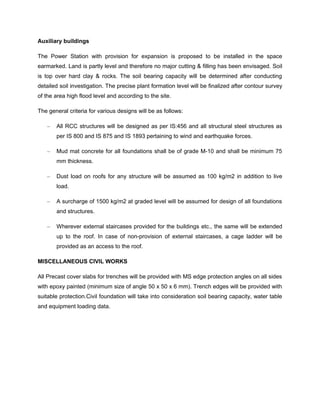 Auxiliary buildings
The Power Station with provision for expansion is proposed to be installed in the space
earmarked. Land is partly level and therefore no major cutting & filling has been envisaged. Soil
is top over hard clay & rocks. The soil bearing capacity will be determined after conducting
detailed soil investigation. The precise plant formation level will be finalized after contour survey
of the area high flood level and according to the site.
The general criteria for various designs will be as follows:
– All RCC structures will be designed as per IS:456 and all structural steel structures as
per IS 800 and IS 875 and IS 1893 pertaining to wind and earthquake forces.
– Mud mat concrete for all foundations shall be of grade M-10 and shall be minimum 75
mm thickness.
– Dust load on roofs for any structure will be assumed as 100 kg/m2 in addition to live
load.
– A surcharge of 1500 kg/m2 at graded level will be assumed for design of all foundations
and structures.
– Wherever external staircases provided for the buildings etc., the same will be extended
up to the roof. In case of non-provision of external staircases, a cage ladder will be
provided as an access to the roof.
MISCELLANEOUS CIVIL WORKS
All Precast cover slabs for trenches will be provided with MS edge protection angles on all sides
with epoxy painted (minimum size of angle 50 x 50 x 6 mm). Trench edges will be provided with
suitable protection.Civil foundation will take into consideration soil bearing capacity, water table
and equipment loading data.
 