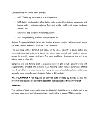 Concrete quality for various works shall be :-
– M30 TG chimney and any other special foundation
– M20 Station building columns foundation, boiler structural foundations, transformer yard,
beams, slabs, pedestals, columns, floors and ancillary building, Air cooled condenser
structure etc.
– M20 Grade slab and other miscellaneous items
– M10 Sub-grade filling, mud/mat plinth protection etc.
Suitable Compound Wall with barbed wire fencing, wherever required, will be provided around
the power plant for safety and protection of the installation.
The ash dump will be identified and located in the close proximity of power station and
connected with a road for dumping dry ash from silos in truck. Internal roads have been planned
as per the layout for power plant block. The roads shall have drain on one side and street
lighting poles on other side.
Compound wall with fencing shall be providing based on plot layout . Security points with
outpost shall be provided. The civil work in Ash handling system includes construction of Steel
silos fly ash. Plant raw water storage tank having two compartments to facilitate maintenance,
raw water pump house for conveying water further to DM plant etc.
PILE FOUNDATION * Not Required as per SBC data provided by Owner, In case Pile
foundation is required the additional cost shall be discussed and mutually arrived.
PAINTING:
Final painting of steel structure which are site fabricated should be done by single coat of red
oxide and two coats of synthetic enamel/epoxy paint shall be in scope of EPC contractor.
 