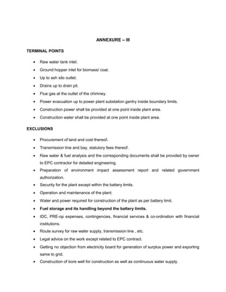 ANNEXURE – III
TERMINAL POINTS
• Raw water tank inlet.
• Ground hopper inlet for biomass/ coal.
• Up to ash silo outlet.
• Drains up to drain pit.
• Flue gas at the outlet of the chimney.
• Power evacuation up to power plant substation gantry inside boundary limits.
• Construction power shall be provided at one point inside plant area.
• Construction water shall be provided at one point inside plant area.
EXCLUSIONS
• Procurement of land and cost thereof.
• Transmission line and bay, statutory fees thereof.
• Raw water & fuel analysis and the corresponding documents shall be provided by owner
to EPC contractor for detailed engineering.
• Preparation of environment impact assessment report and related government
authorization.
• Security for the plant except within the battery limits.
• Operation and maintenance of the plant.
• Water and power required for construction of the plant as per battery limit.
• Fuel storage and its handling beyond the battery limits.
• IDC, PRE-op expenses, contingencies, financial services & co-ordination with financial
institutions.
• Route survey for raw water supply, transmission line , etc.
• Legal advice on the work except related to EPC contract.
• Getting no objection from electricity board for generation of surplus power and exporting
same to grid.
• Construction of bore well for construction as well as continuous water supply.
 