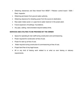 • Obtaining clearances and fees thereof from MOEF / Pollution control board / SEB /
Elect. Inspector.
• Obtaining permission from ground water authority.
• Obtaining clearance for wheeling power from the source to destination.
• Raw water intake canal ( or ) pipe line to water reservoir in the power plant.
• Future expansion of buildings / foundations.
• Any pipe, cabling, instrumentation beyond battery limits.
SERVICES AND UTILITIES TO BE PROVIDED BY THE OWNER
• Space for operating & main staff during construction and commissioning.
• Power required for construction at free of cost.
• Power for start up at free of cost.
• Water required during construction & commissioning at free of cost.
• Project land free of any legal issues.
• All or any kind of liaising work related to or what so ever liaising or statuary
requirements.
 