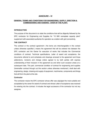 ANNEXURE – IV
GENERAL TERMS AND CONDITIONS FOR ENGINEERING, SUPPLY, ERECTION &
COMMISSIONING AND HANDING - OVER OF THE PLANT.
INTRODUCTION
The purpose of this document is to state the conditions that will be diligently followed by the
EPC contractor for Engineering and Supplies for “10 MW nameplate capacity plant”
supplement with associated auxiliaries for operation as a station with grid connectivity.
THE CONTRACT
The contract or the contract agreement ( the terms are interchangeable in this context
unless otherwise specified ) means the agreement that will be entered into between the
EPC contractor and the Owner for execution of works that includes the Commercial
conditions of contract, Technical specifications, Letter of award and acceptance, the
documents referred to and schedules and drawings annexed to the agreement and those
addendums, revisions and change orders agreed to by both parties with express
understanding of their inclusion in the agreement as and when such occasion arises at a
subsequent date. This part, commercial condition of contract for engineering and supplies
(hereinafter contract through out this section unless otherwise mentioned ) shall deal with
engineering, design, drawing and supply of equipment, machineries, components and things
that will form the plant at the site.
Contractor
The contractor means the EPC contractor whose offer was adjudged the most suitable and
acceptable by the owner for award of contract and whose Letter of acceptance was received
for entering into the contract. It includes the legal successors of the contractor but not any
assignee.
 