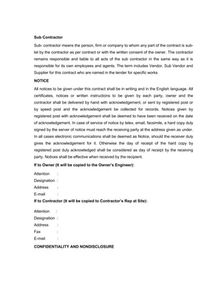 Sub Contractor
Sub- contractor means the person, firm or company to whom any part of the contract is sub-
let by the contractor as per contract or with the written consent of the owner. The contractor
remains responsible and liable to all acts of the sub contractor in the same way as it is
responsible for its own employees and agents. The term includes Vendor, Sub Vendor and
Supplier for this contract who are named in the tender for specific works
NOTICE
All notices to be given under this contract shall be in writing and in the English language. All
certificates, notices or written instructions to be given by each party, owner and the
contractor shall be delivered by hand with acknowledgement, or sent by registered post or
by speed post and the acknowledgement be collected for records. Notices given by
registered post with acknowledgement shall be deemed to have been received on the date
of acknowledgement. In case of service of notice by telex, email, facsimile, a hard copy duly
signed by the server of notice must reach the receiving party at the address given as under.
In all cases electronic communications shall be deemed as Notice, should the receiver duly
gives the acknowledgement for it. Otherwise the day of receipt of the hard copy by
registered post duly acknowledged shall be considered as day of receipt by the receiving
party. Notices shall be effective when received by the recipient.
If to Owner (It will be copied to the Owner’s Engineer):
Attention :
Designation :
Address :
E-mail :
If to Contractor (It will be copied to Contractor’s Rep at Site):
Attention :
Designation :
Address :
Fax :
E-mail :
CONFIDENTIALITY AND NONDISCLOSURE
 