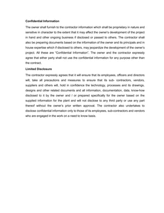 Confidential Information
The owner shall furnish to the contractor information which shall be proprietary in nature and
sensitive in character to the extent that it may affect the owner’s development of the project
in hand and other ongoing business if disclosed or passed to others. The contractor shall
also be preparing documents based on the information of the owner and its principals and in
house expertise which if disclosed to others, may jeopardize the development of the owner’s
project. All these are “Confidential Information”. The owner and the contractor expressly
agree that either party shall not use the confidential information for any purpose other than
the contract.
Limited Disclosure
The contractor expressly agrees that it will ensure that its employees, officers and directors
will, take all precautions and measures to ensure that its sub- contractors, vendors,
suppliers and others will, hold in confidence the technology, processes and its drawings,
designs and other related documents and all information, documentation, data, know-how
disclosed to it by the owner and / or prepared specifically for the owner based on the
supplied information for the plant and will not disclose to any third party or use any part
thereof without the owner’s prior written approval. The contractor also undertakes to
disclose confidential information only to those of its employees, sub-contractors and vendors
who are engaged in the work on a need to know basis.
 