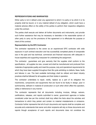 REPRESENTATIONS AND WARRANTIES
Either party is not in default under any agreement to which it is party or by which it or its
property shall be bound, or in any material default of any obligation, which could have a
material adverse effect on the ability of the parties to perform their respective obligations
under this contract.
The parties shall execute and deliver all further documents and instruments, and provide
such further assistance that may be necessary or desirable in the reasonable opinion of
other party to carry out the provisions of this agreement or to effectuate the purpose or
intent of this contract.
Representation by the EPC Contractor
The contractor represents to the owner as an experienced EPC contractor with wide
exposure in such contract execution and has successfully completed plants of comparable
size in the past and has technical, commercial and financial resources with adequate in
house expertise and supporting manpower for undertaking the assignment.
The contractor guarantees and give warranty that the supplies shall conform to the
specifications ; all supplies be new, unused and shall be manufactured and produced from
materials of appropriate quality and meet the purpose, duty and operational requirements for
which they have been supplied throughout their life cycle exhibiting no defects, flaws, faults
and failures in use. The best available technology shall be utilized and latest industry
practices shall be followed for all supplies and their duties in operation.
The contractor undertakes to repair, rectify, replace as a part of its obligation the
machineries, components and equipments that are found to be faulty in design, poor in
workmanship, deficient in material of construction or such other which affect the operation,
safety or deliverance in any manner.
The contractor represents that all documents including invoices, billings, waivers,
certifications, releases, and reports submitted to owner, government agencies or bodies
constituted under law per this contract shall truly reflect the facts about the activities and
transactions to which they pertain and contain no material misstatements or omissions.
Contractor further represents that all of such documents and reports shall be complete and
accurate and understands that owner and other recipients will rely on those documents and
reports though acceptance of such reports and documents does not constitute the
 