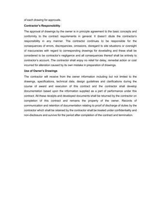 of each drawing for approvals.
Contractor’s Responsibility
The approval of drawings by the owner is in principle agreement to the basic concepts and
conformity to the contract requirements in general. It doesn’t dilute the contractor’s
responsibility in any manner. The contractor continues to be responsible for the
consequences of errors, discrepancies, omissions, disregard to site situations or oversight
of inaccuracies with regard to corresponding drawings for dovetailing and these shall be
considered to be contractor’s negligence and all consequences thereof shall be entirely to
contractor’s account. The contractor shall enjoy no relief for delay, remedial action or cost
incurred for alteration caused by its own mistake in preparation of drawings.
Use of Owner’s Drawings
The contractor will receive from the owner information including but not limited to the
drawings, specifications, technical data, design guidelines and clarifications during the
course of award and execution of this contract and the contractor shall develop
documentation based upon the information supplied as a part of performance under this
contract. All these receipts and developed documents shall be returned by the contractor on
completion of this contract and remains the property of the owner. Records of
communication and retention of documentation relating to proof of discharge of duties by the
contractor which shall be retained by the contractor shall be treated under confidentiality and
non-disclosure and survive for the period after completion of the contract and termination.
 